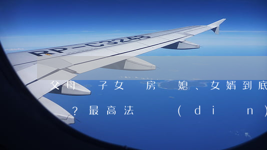 父母為子女買房，兒媳、女婿到底有份沒份？（最高法觀點(diǎn)+典型案例）